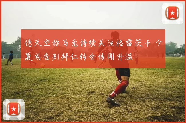 德天空称马竞持续关注格雷茨卡 今夏或告别拜仁转会传闻升温